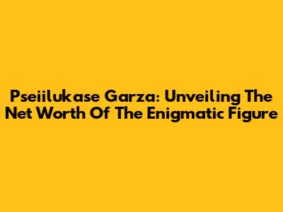 Pseiilukase Garza: Unveiling The Net Worth Of The Enigmatic Figure