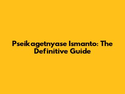 Pseikagetnyase Ismanto: The Definitive Guide