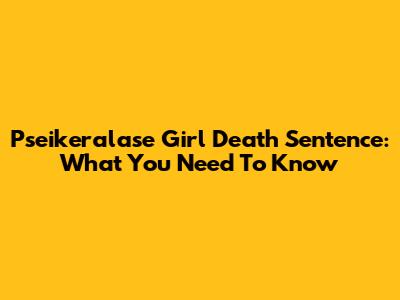 Pseikeralase Girl Death Sentence: What You Need To Know