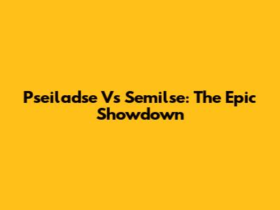 Pseiladse Vs Semilse: The Epic Showdown