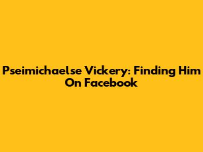Pseimichaelse Vickery: Finding Him On Facebook