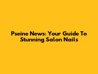 Pseine News: Your Guide To Stunning Salon Nails