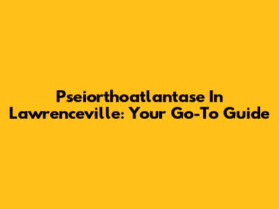 Pseiorthoatlantase In Lawrenceville: Your Go-To Guide