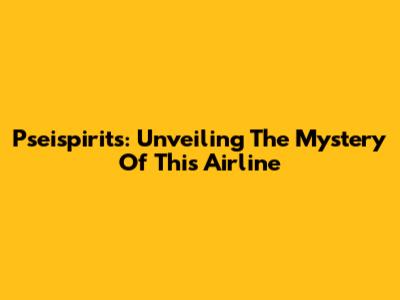 Pseispirits: Unveiling The Mystery Of This Airline