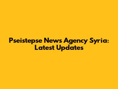 Pseistepse News Agency Syria: Latest Updates