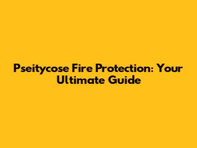 Pseitycose Fire Protection: Your Ultimate Guide