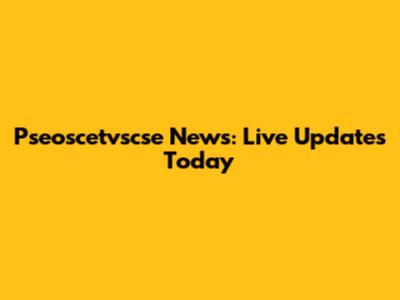 Pseoscetvscse News: Live Updates Today