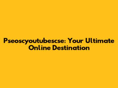 Pseoscyoutubescse: Your Ultimate Online Destination