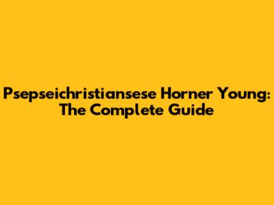 Psepseichristiansese Horner Young: The Complete Guide