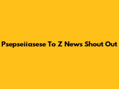 Psepseiiasese To Z News Shout Out