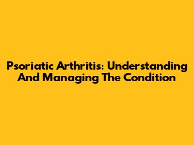 Psoriatic Arthritis: Understanding And Managing The Condition