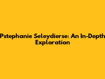 Pstephanie Seleydierse: An In-Depth Exploration