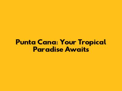 Punta Cana: Your Tropical Paradise Awaits