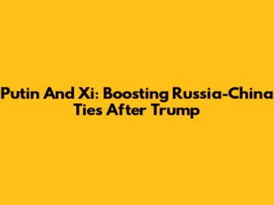 Putin And Xi: Boosting Russia-China Ties After Trump