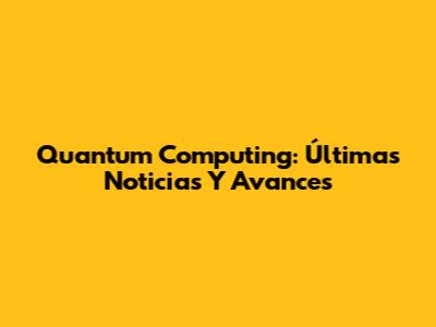 Quantum Computing: Últimas Noticias Y Avances