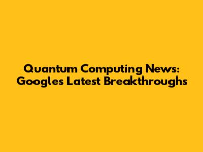 Quantum Computing News: Google's Latest Breakthroughs