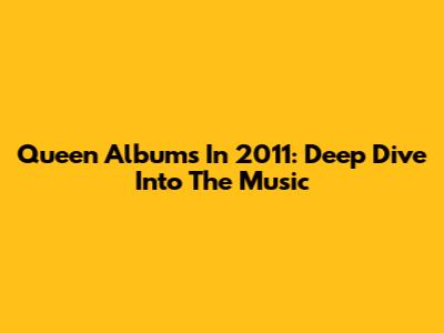 Queen Albums In 2011: Deep Dive Into The Music