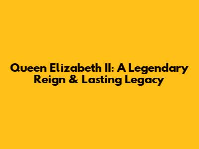 Queen Elizabeth II: A Legendary Reign & Lasting Legacy