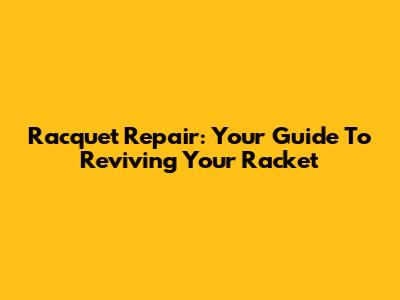 Racquet Repair: Your Guide To Reviving Your Racket