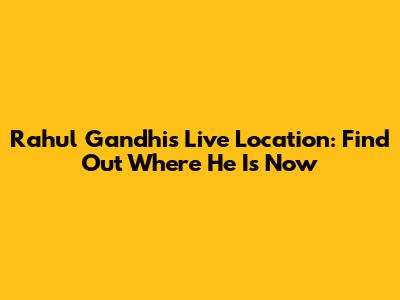 Rahul Gandhi's Live Location: Find Out Where He Is Now