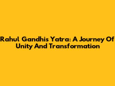 Rahul Gandhi's Yatra: A Journey Of Unity And Transformation