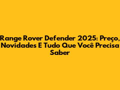 Range Rover Defender 2025: Preço, Novidades E Tudo Que Você Precisa Saber