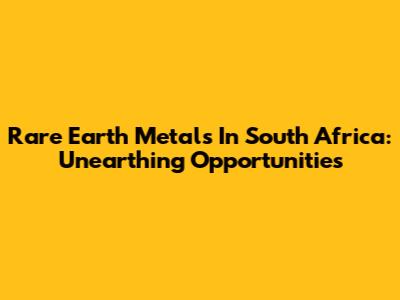 Rare Earth Metals In South Africa: Unearthing Opportunities