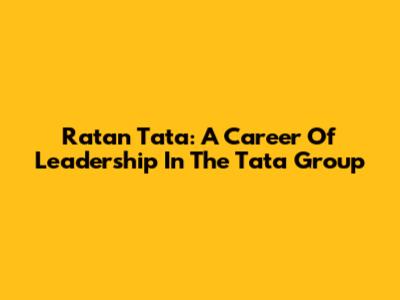 Ratan Tata: A Career Of Leadership In The Tata Group