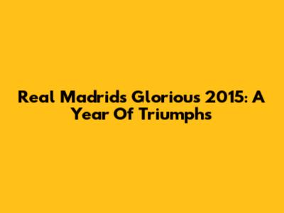 Real Madrid's Glorious 2015: A Year Of Triumphs