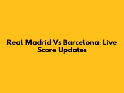 Real Madrid Vs Barcelona: Live Score Updates