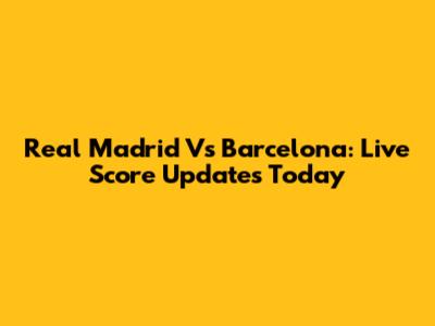 Real Madrid Vs Barcelona: Live Score Updates Today