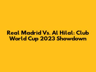 Real Madrid Vs. Al Hilal: Club World Cup 2023 Showdown