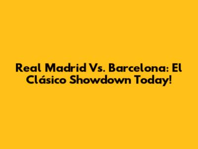 Real Madrid Vs. Barcelona: El Clásico Showdown Today!