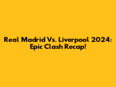 Real Madrid Vs. Liverpool 2024: Epic Clash Recap!