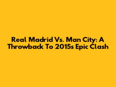 Real Madrid Vs. Man City: A Throwback To 2015's Epic Clash