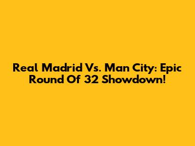 Real Madrid Vs. Man City: Epic Round Of 32 Showdown!