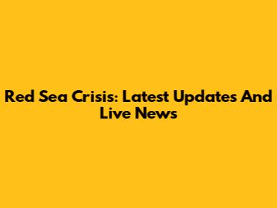 Red Sea Crisis: Latest Updates And Live News