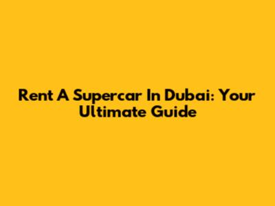 Rent A Supercar In Dubai: Your Ultimate Guide