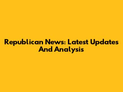 Republican News: Latest Updates And Analysis