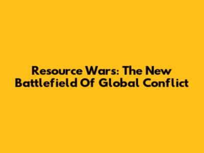Resource Wars: The New Battlefield Of Global Conflict