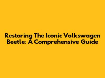 Restoring The Iconic Volkswagen Beetle: A Comprehensive Guide