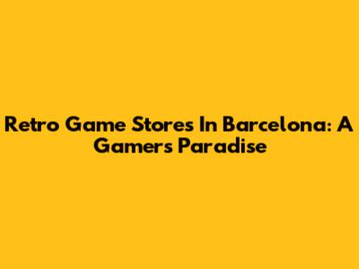 Retro Game Stores In Barcelona: A Gamer's Paradise