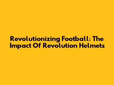 Revolutionizing Football: The Impact Of Revolution Helmets