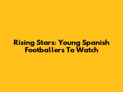 Rising Stars: Young Spanish Footballers To Watch