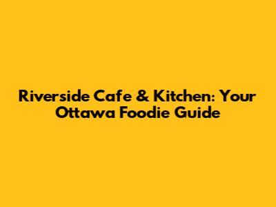 Riverside Cafe & Kitchen: Your Ottawa Foodie Guide