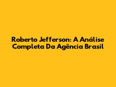 Roberto Jefferson: A Análise Completa Da Agência Brasil