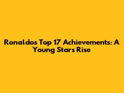Ronaldo's Top 17 Achievements: A Young Star's Rise