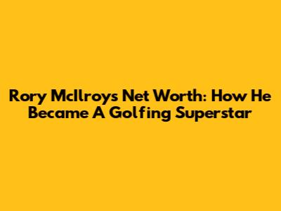 Rory McIlroy's Net Worth: How He Became A Golfing Superstar