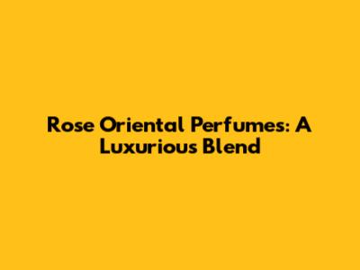 Rose Oriental Perfumes: A Luxurious Blend
