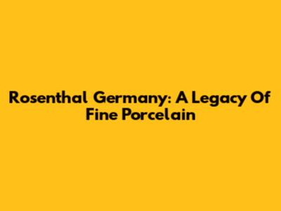 Rosenthal Germany: A Legacy Of Fine Porcelain